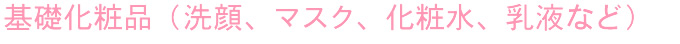 基礎化粧品（洗顔、マスク、化粧水、乳液など）
